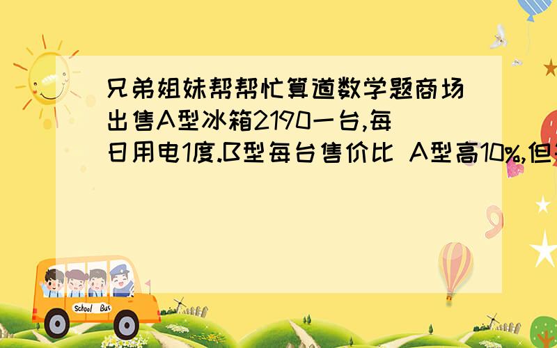 兄弟姐妹帮帮忙算道数学题商场出售A型冰箱2190一台,每日用电1度.B型每台售价比 A型高10%,但每日耗电0.55度,现在将A型打折出售,问商场打几折买A型合适?（每度电0.40元,按10年算）