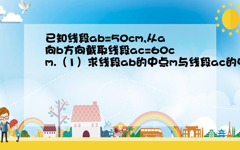 已知线段ab=50cm,从a向b方向截取线段ac=60cm.（1）求线段ab的中点m与线段ac的中点n之间的距离；（2）求线段ab的中点m与线段bc的中点p的距离还有!在直线m上顺次取a,b,c三点,使得ab=4,bc=5cm,如果N是