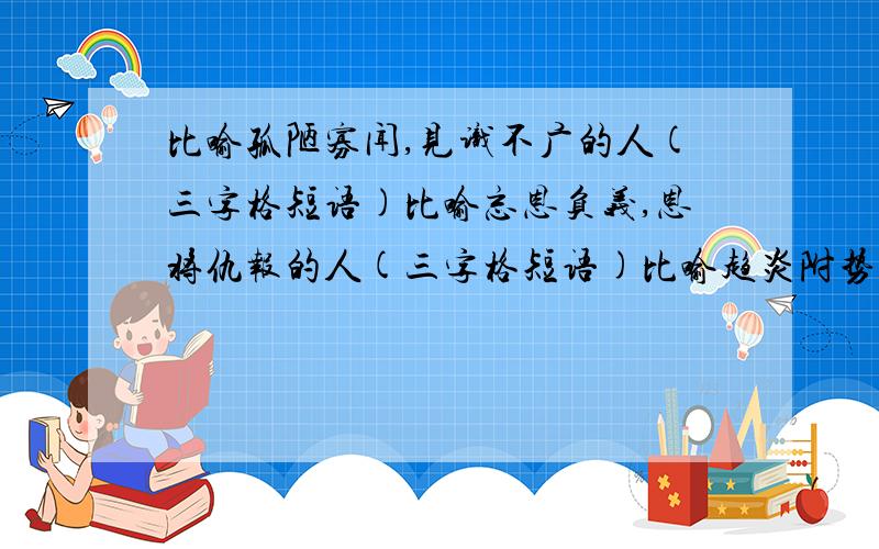 比喻孤陋寡闻,见识不广的人(三字格短语)比喻忘恩负义,恩将仇报的人(三字格短语)比喻趋炎附势,媚态十足的人（三字格短语）惹是生非,春风满面的反义词；愚公移山,望梅止渴,狗仗人势,（