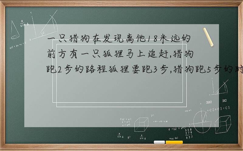 一只猎狗在发现离他18米远的前方有一只狐狸马上追赶,猎狗跑2步的路程狐狸要跑3步,猎狗跑5步的时间狐狸?