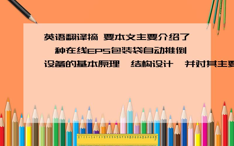 英语翻译摘 要本文主要介绍了一种在线EPS包装袋自动推倒设备的基本原理、结构设计,并对其主要功能作了详细介绍.该自动包装设备主要由控制系统,工作系统和动力输出设备组成.主要作用