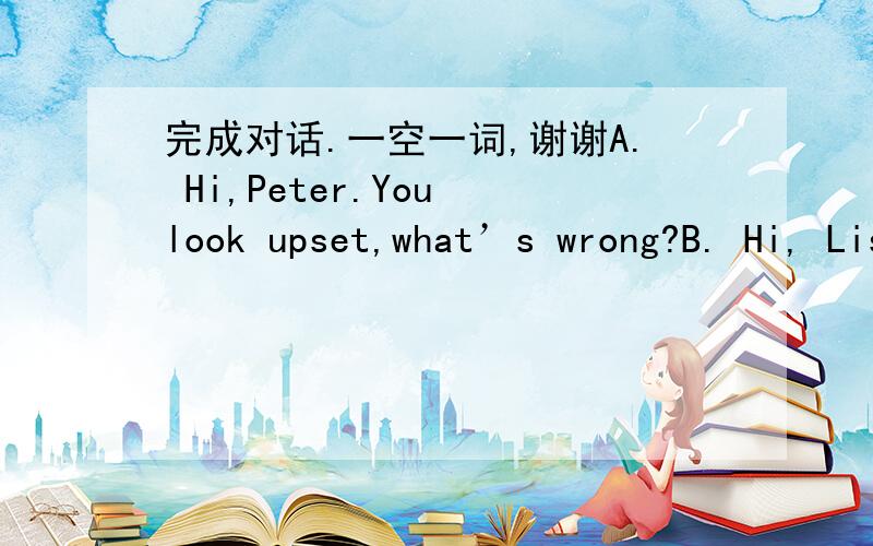 完成对话.一空一词,谢谢A. Hi,Peter.You look upset,what’s wrong?B. Hi, Lisa. My son isn’t interested in    1   . Would you please give me some suggestions     on how to help him?    A. Certainly. But I need to know more about him.    B. H