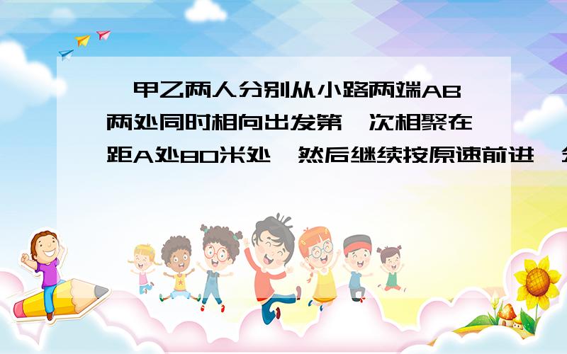 ,甲乙两人分别从小路两端AB两处同时相向出发第一次相聚在距A处80米处,然后继续按原速前进,分别到B,A处立即返回,第二次相聚在A处60米处.A,B两处之间的小路相聚多少米?