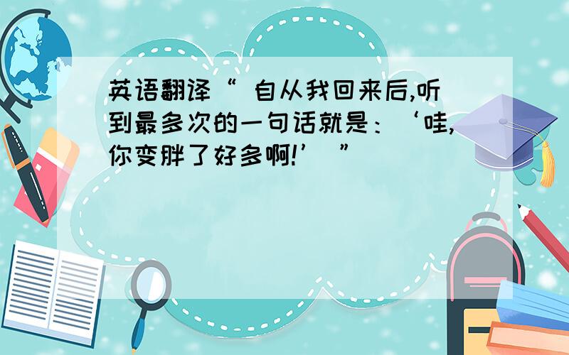 英语翻译“ 自从我回来后,听到最多次的一句话就是：‘哇,你变胖了好多啊!’ ”