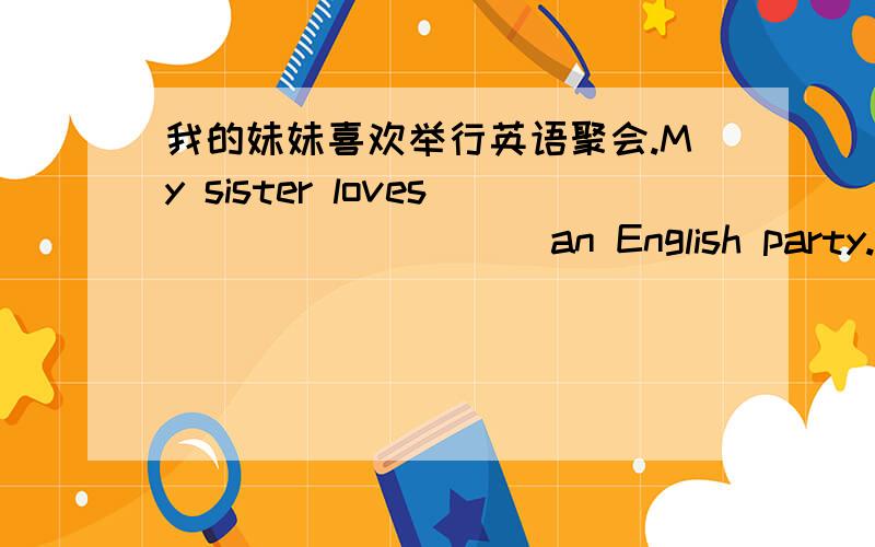 我的妹妹喜欢举行英语聚会.My sister loves ____ ____ an English party.我的妹妹喜欢举行英语聚会.My sister loves ____ ____ an English party.