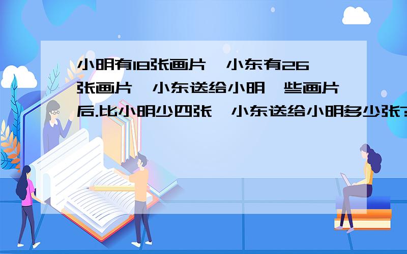 小明有18张画片,小东有26张画片,小东送给小明一些画片后.比小明少四张,小东送给小明多少张?应该怎样分析?