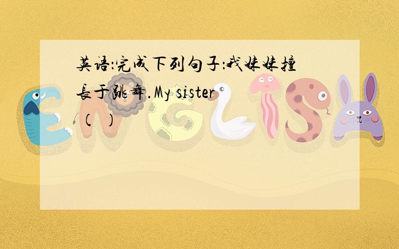 英语：完成下列句子：我妹妹擅长于跳舞.My sister ( )