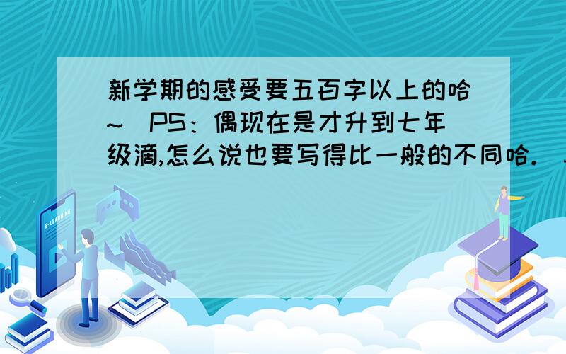 新学期的感受要五百字以上的哈~（PS：偶现在是才升到七年级滴,怎么说也要写得比一般的不同哈.）3Q3Q咯~