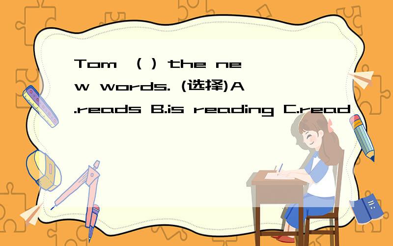 Tom,( ) the new words. (选择)A.reads B.is reading C.read