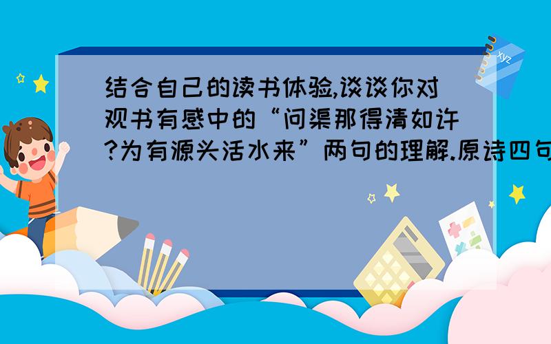 结合自己的读书体验,谈谈你对观书有感中的“问渠那得清如许?为有源头活水来”两句的理解.原诗四句：“半亩方塘一鉴开,天光云影共徘徊；问渠那得清如许?为有源头活水来.”