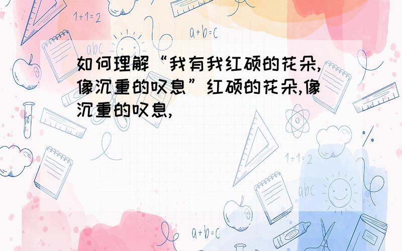 如何理解“我有我红硕的花朵,像沉重的叹息”红硕的花朵,像沉重的叹息,