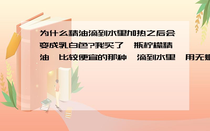 为什么精油滴到水里加热之后会变成乳白色?我买了一瓶柠檬精油,比较便宜的那种,滴到水里,用无烟蜡烛加热,放在房间当使空气清新.我发现水里有一滴乳白色的东西,搅拌了一下,整碟水都变