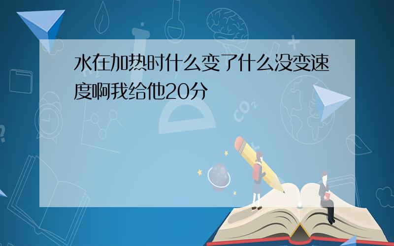 水在加热时什么变了什么没变速度啊我给他20分