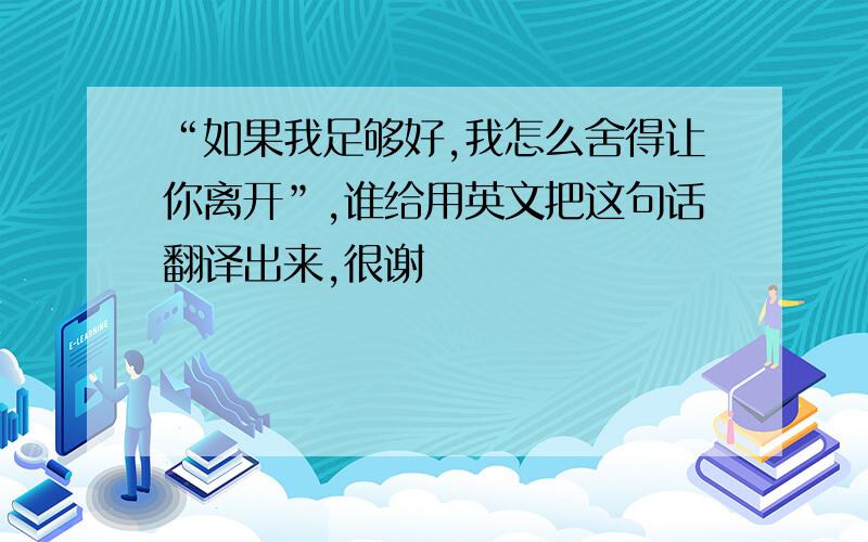 “如果我足够好,我怎么舍得让你离开”,谁给用英文把这句话翻译出来,很谢