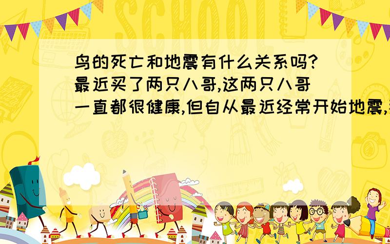 鸟的死亡和地震有什么关系吗?最近买了两只八哥,这两只八哥一直都很健康,但自从最近经常开始地震,那天晚上如果地震第二天早上就会死一只,而且尸体上也没什么外伤的痕迹.也不像生病死