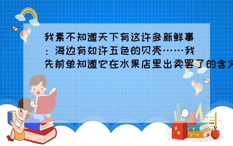 我素不知道天下有这许多新鲜事：海边有如许五色的贝壳……我先前单知道它在水果店里出卖罢了的含义是什么