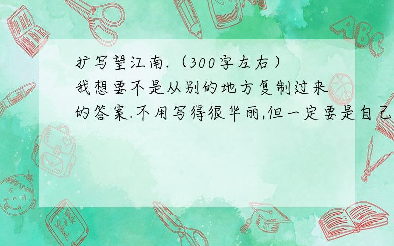 扩写望江南.（300字左右）我想要不是从别的地方复制过来的答案.不用写得很华丽,但一定要是自己写的.写的不错就好.不用很快回答,慢慢写.我等你们的回答哦（最好是10分钟以内,本人比较急