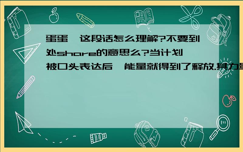 蛋蛋,这段话怎么理解?不要到处share的意思么?当计划被口头表达后,能量就得到了释放.其力量或部分力量被利用.外在的精神找到了出路,而你的目的却失去了必要的要素或能量.如果不隐匿,你