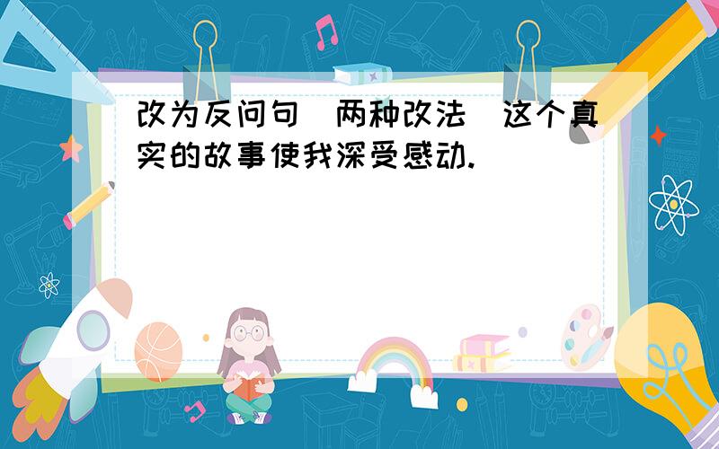 改为反问句（两种改法）这个真实的故事使我深受感动.