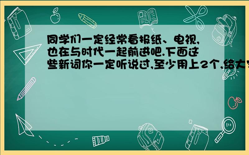 同学们一定经常看报纸、电视,也在与时代一起前进吧.下面这些新词你一定听说过,至少用上2个,给大家介绍一条有价值的新闻或消息.新词:炒股、资讯、曝光、媒体、倒计时、脱贫、白色污染