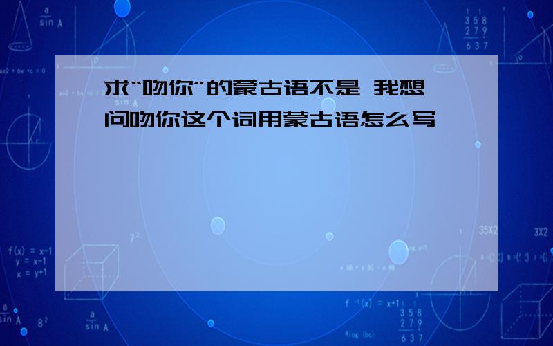 求“吻你”的蒙古语不是 我想问吻你这个词用蒙古语怎么写