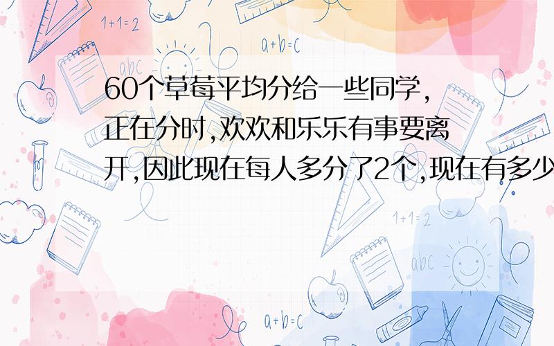 60个草莓平均分给一些同学,正在分时,欢欢和乐乐有事要离开,因此现在每人多分了2个,现在有多少人.