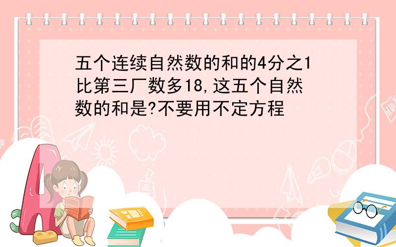 五个连续自然数的和的4分之1比第三厂数多18,这五个自然数的和是?不要用不定方程