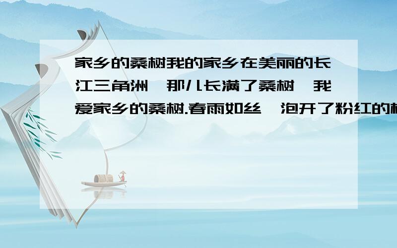 家乡的桑树我的家乡在美丽的长江三角洲,那儿长满了桑树,我爱家乡的桑树.春雨如丝,泡开了粉红的桃花,饮醉了嫩绿的垂柳,也惊醒了梦中的桑树.一片片桑叶长出来了,小小的,嫩黄嫩黄的,只要