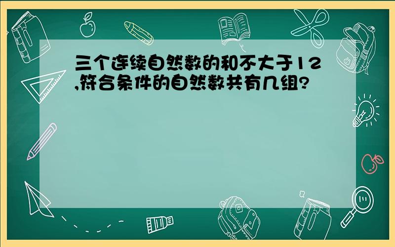 三个连续自然数的和不大于12,符合条件的自然数共有几组?