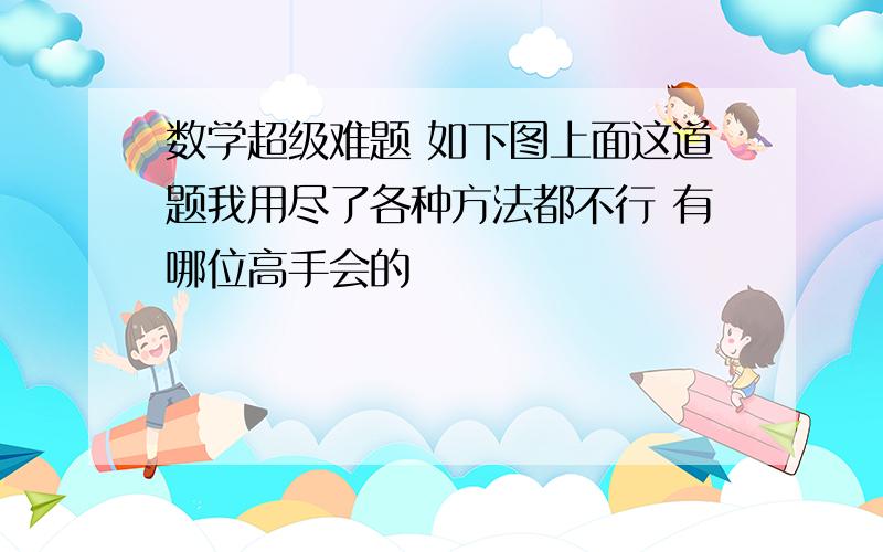 数学超级难题 如下图上面这道题我用尽了各种方法都不行 有哪位高手会的