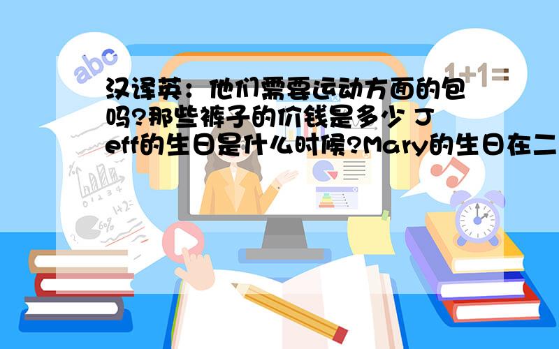 汉译英：他们需要运动方面的包吗?那些裤子的价钱是多少 Jeff的生日是什么时候?Mary的生日在二月二十五