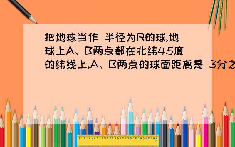 把地球当作 半径为R的球,地球上A、B两点都在北纬45度的纬线上,A、B两点的球面距离是 3分之派（圆周率）倍R ,A在东经20度,求B点的位置