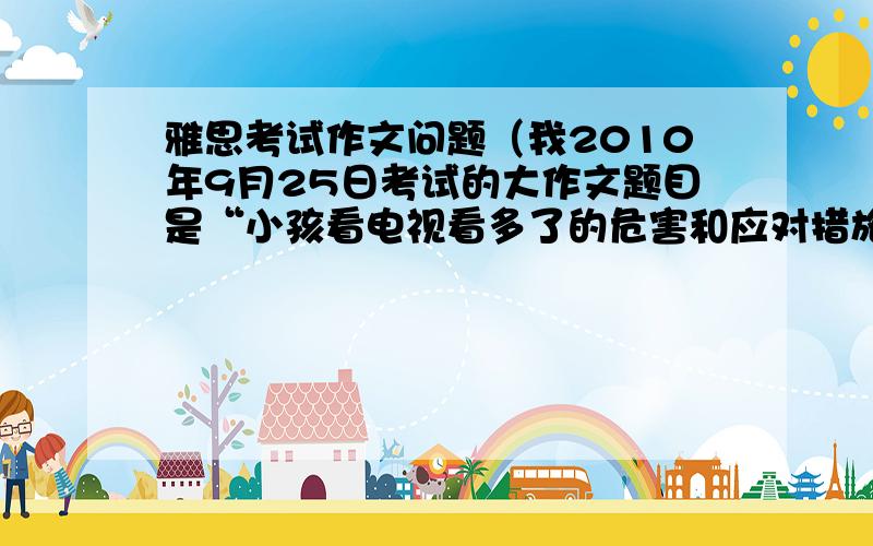 雅思考试作文问题（我2010年9月25日考试的大作文题目是“小孩看电视看多了的危害和应对措施）我由于时间不够只把危害写详细了,措施没多写,这会对评分有多大影响?（小作文和大作文占的