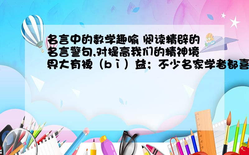 名言中的数学趣喻 阅读精辟的名言警句,对提高我们的精神境界大有裨（bì）益；不少名家学者都喜欢用数学语言来喻事论理,或以自勉,或以诲人,既富有发人深省的哲理,又具有耐人寻味的情