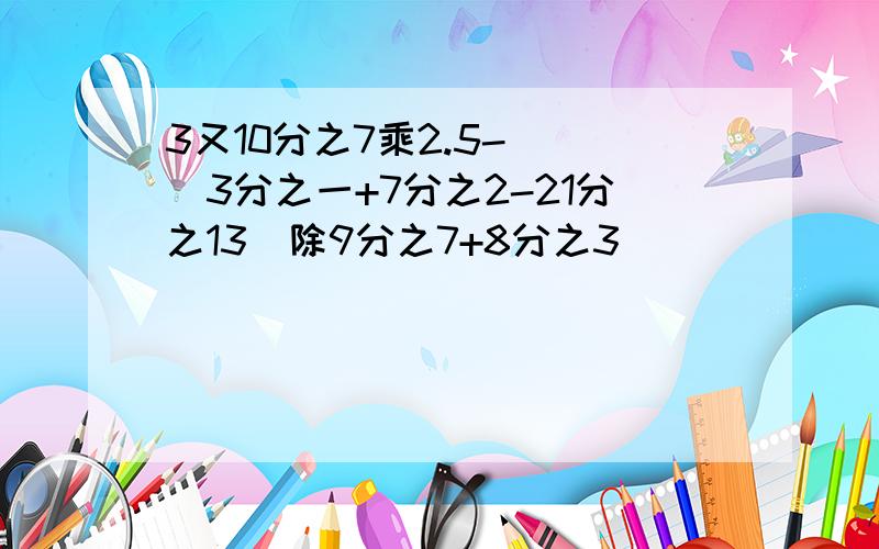 3又10分之7乘2.5- [(3分之一+7分之2-21分之13)除9分之7+8分之3]