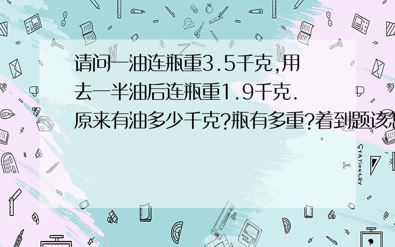 请问一油连瓶重3.5千克,用去一半油后连瓶重1.9千克.原来有油多少千克?瓶有多重?着到题该怎样做?