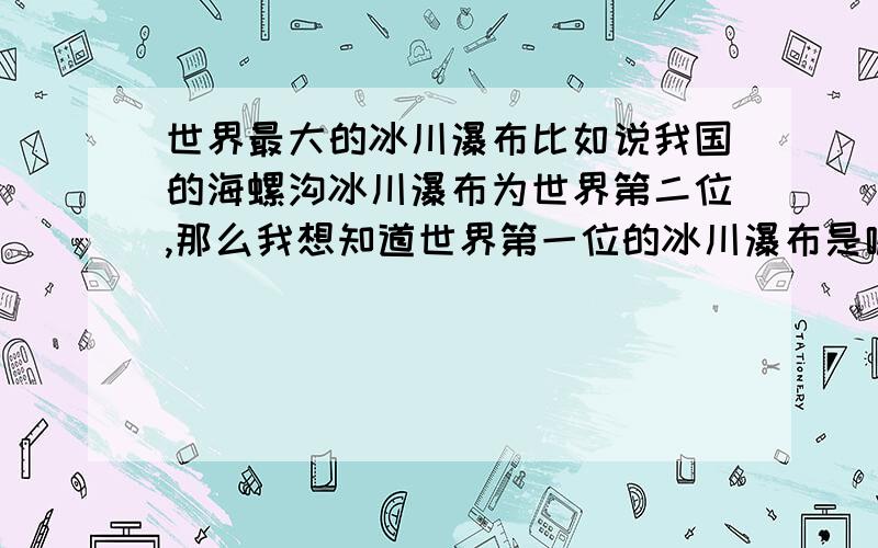 世界最大的冰川瀑布比如说我国的海螺沟冰川瀑布为世界第二位,那么我想知道世界第一位的冰川瀑布是哪个?