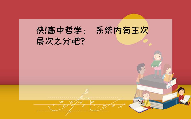 快!高中哲学： 系统内有主次层次之分吧?