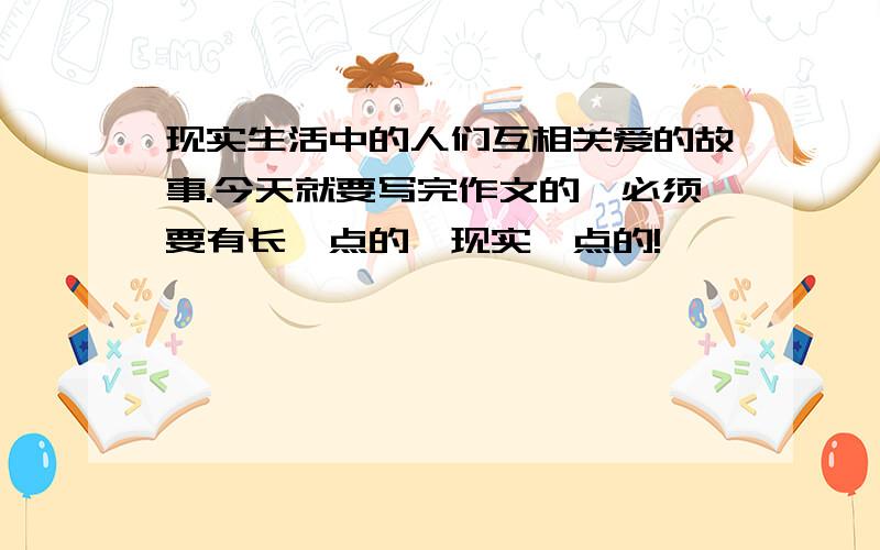 现实生活中的人们互相关爱的故事.今天就要写完作文的,必须要有长一点的,现实一点的!