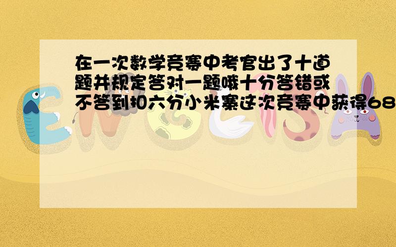 在一次数学竞赛中考官出了十道题并规定答对一题哦十分答错或不答到扣六分小米寨这次竞赛中获得68换请问他答对了几道题