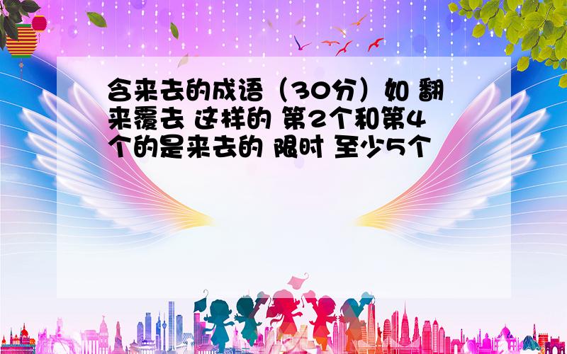 含来去的成语（30分）如 翻来覆去 这样的 第2个和第4个的是来去的 限时 至少5个