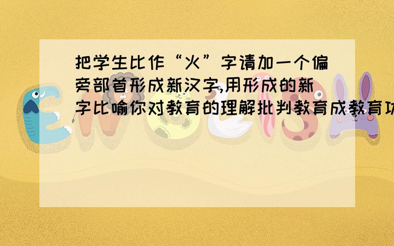 把学生比作“火”字请加一个偏旁部首形成新汉字,用形成的新字比喻你对教育的理解批判教育成教育功能阐释 与理想教育