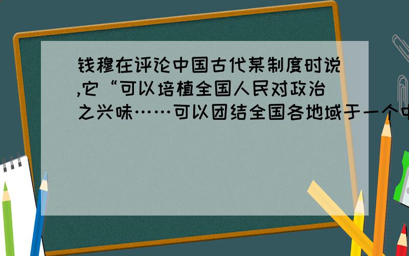 钱穆在评论中国古代某制度时说,它“可以培植全国人民对政治之兴味……可以团结全国各地域于一个中央之统治”.这一制度是A．郡县制 B．察举制 C．科举制 D．行省制这题答案说选C,为什