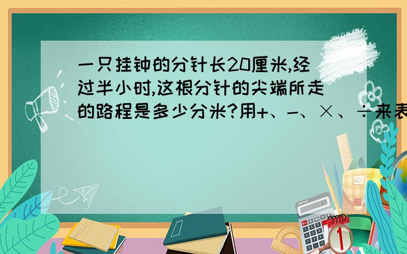 一只挂钟的分针长20厘米,经过半小时,这根分针的尖端所走的路程是多少分米?用+、-、×、÷来表示,半小时!好人有好报!