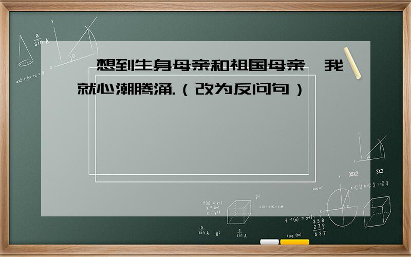 一想到生身母亲和祖国母亲,我就心潮腾涌.（改为反问句）