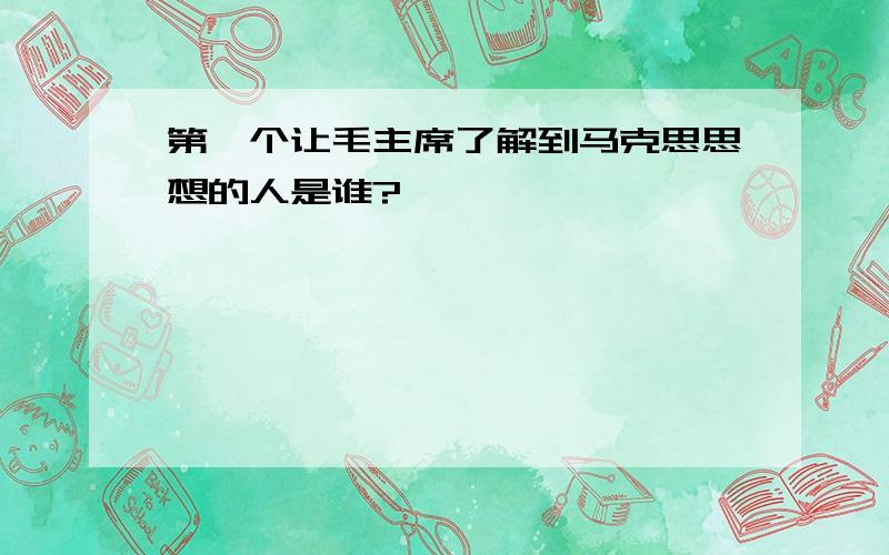 第一个让毛主席了解到马克思思想的人是谁?