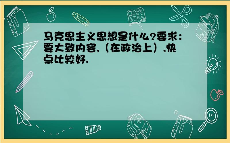 马克思主义思想是什么?要求：要大致内容,（在政治上）,快点比较好.