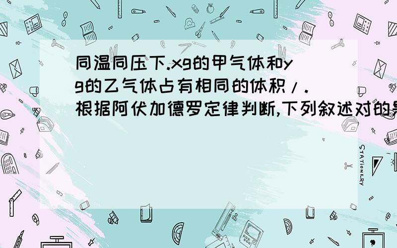 同温同压下.xg的甲气体和yg的乙气体占有相同的体积/.根据阿伏加德罗定律判断,下列叙述对的是( )A.x:y等于甲与乙的相对分子质量之比B.x:y等于等质量的甲与乙的分子个数之比C.x:y等于同温同