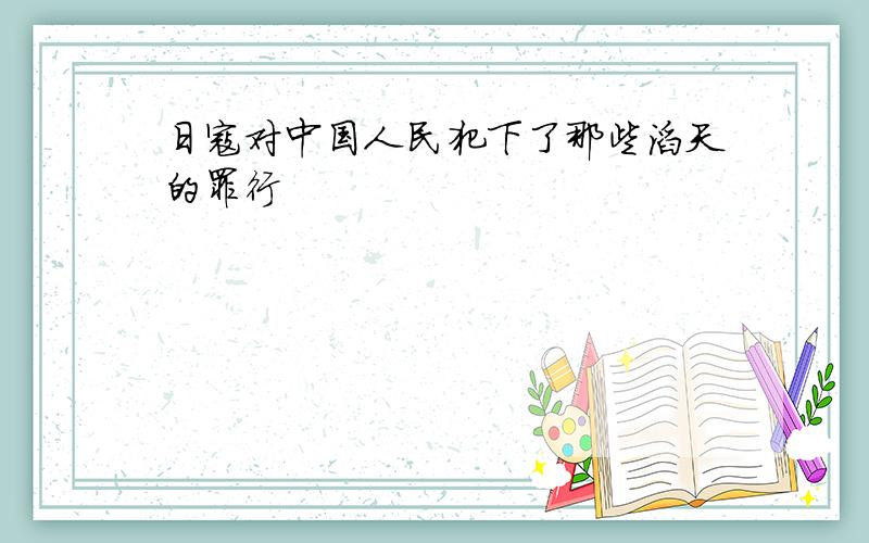 日寇对中国人民犯下了那些滔天的罪行