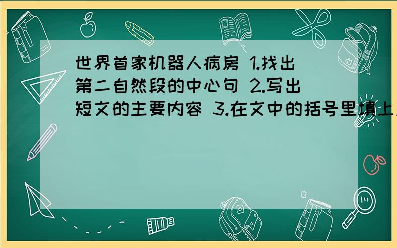 世界首家机器人病房 1.找出第二自然段的中心句 2.写出短文的主要内容 3.在文中的括号里填上关联词 4.读了这篇短文你有什么感想 5.你认为这样的病房有什么好处?